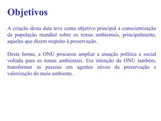 Objetivos
A criação desta data teve como objetivo principal a conscientização
da população mundial sobre os temas ambientais, principalmente,
aqueles que dizem respeito à preservação.
Desta forma, a ONU procurou ampliar a atuação política e social
voltada para os temas ambientais. Era intenção da ONU também,
transformar as pessoas em agentes ativos da preservação e
valorização do meio ambiente.
 