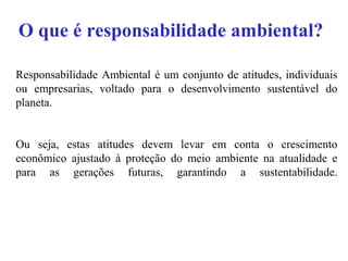 O que é responsabilidade ambiental?
Responsabilidade Ambiental é um conjunto de atitudes, individuais
ou empresarias, voltado para o desenvolvimento sustentável do
planeta.
Ou seja, estas atitudes devem levar em conta o crescimento
econômico ajustado à proteção do meio ambiente na atualidade e
para as gerações futuras, garantindo a sustentabilidade.
 