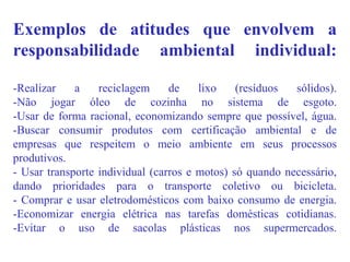 Exemplos de atitudes que envolvem a
responsabilidade ambiental individual:
-Realizar a reciclagem de lixo (resíduos sólidos).
-Não jogar óleo de cozinha no sistema de esgoto.
-Usar de forma racional, economizando sempre que possível, água.
-Buscar consumir produtos com certificação ambiental e de
empresas que respeitem o meio ambiente em seus processos
produtivos.
- Usar transporte individual (carros e motos) só quando necessário,
dando prioridades para o transporte coletivo ou bicicleta.
- Comprar e usar eletrodomésticos com baixo consumo de energia.
-Economizar energia elétrica nas tarefas domésticas cotidianas.
-Evitar o uso de sacolas plásticas nos supermercados.
 