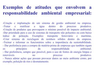 Exemplos de atitudes que envolvem a
responsabilidade ambiental empresarial:
-Criação e implantação de um sistema de gestão ambiental na empresa.
-Tratar e reutilizar a água dentro do processo produtivo.
-Criação de produtos que provoquem o mínimo possível de impacto ambiental.
-Dar prioridade para o uso de sistemas de transporte não poluentes ou com baixo
índice de poluição. Exemplos: transporte ferroviário e marítimo.
-Criar sistema de reciclagem de resíduos sólidos dentro da empresa.
-Treinar e informar os funcionários sobre a importância da sustentabilidade.
- Dar preferência para a compra de matéria-prima de empresas que também sigam
os princípios da responsabilidade ambiental.
- Dar preferência, sempre que possível, para o uso de fontes de energia limpas e
renováveis no processo produtivo.
- Nunca adotar ações que possam provocar danos ao meio ambiente como, por
exemplo, poluição de rios e desmatamento.
 