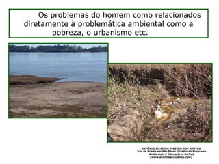 O me=Os problemas do homem como relacionados
diretamente à problemática ambiental como a
pobreza, o urbanismo etc. ente
ANTÔNIO SILVEIRA RIBEIRO DOS SANTOS
Juiz de direito em São Paulo. Criador do Programa
Ambiental: A Última Arca de Noé
(www.aultimaarcadenoe.com)
 