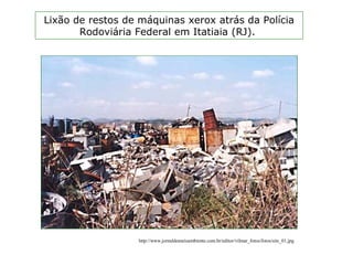 Lixão de restos de máquinas xerox atrás da Polícia
Rodoviária Federal em Itatiaia (RJ).
http://www.jornaldomeioambiente.com.br/editor/vilmar_fotos/fotos/site_01.jpg
 