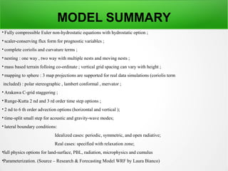 MODEL SUMMARY

Fully compressible Euler non-hydrostatic equations with hydrostatic option ;

scaler-conserving flux form for prognostic variables ;

complete coriolis and curvature terms ;

nesting : one way , two way with multiple nests and moving nests ;

mass based terrain folloing co-ordinate ; vertical grid spacing can vary with height ;

mapping to sphere : 3 map projections are supported for real data simulations (coriolis term
included) : polar stereographic , lambert conformal , mervator ;

Arakawa C-grid staggering ;

Runge-Kutta 2 nd and 3 rd order time step options ;

2 nd to 6 th order advection options (horizontal and vertical );

time-split small step for acoustic and gravity-wave modes;

lateral boundary conditions:
Idealized cases: periodic, symmetric, and open radiative;
Real cases: specified with relaxation zone;

full physics options for land-surface, PBL, radiation, microphysics and cumulus

Parameterization. (Source – Research & Forecasting Model WRF by Laura Bianco)
 