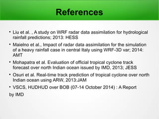 References

Liu et al. , A study on WRF radar data assimilation for hydrological
rainfall predictions; 2013: HESS

Maielno et al., Impact of radar data assimilation for the simulation
of a heavy rainfall case in central Italy using WRF-3D var; 2014:
AMT

Mohapatra et al. Evaluation of official tropical cyclone track
forecast over north Indian ocean issued by IMD, 2013; JESS

Osuri et al. Real-time track prediction of tropical cyclone over north
Indian ocean using ARW, 2013:JAM

VSCS, HUDHUD over BOB (07-14 October 2014) : A Report
by IMD
 
