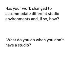 Has your work changed to
accommodate different studio
environments and, if so, how?
What do you do when you don’t
have a studio?
 