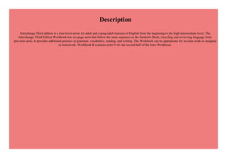 Description
Interchange Third edition is a four-level series for adult and young-adult learners of English from the beginning to the high-intermediate level. The
Interchange Third Edition Workbook has six-page units that follow the same sequence as the Student's Book, recycling and reviewing language from
previous units. It provides additional practice in grammar, vocabulary, reading, and writing. The Workbook can be appropriate for in-class work or assigned
as homework. Workbook B contains units 9-16, the second half of the Intro Workbook.
 