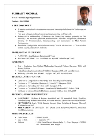 SUBHAJIT MONDAL
E-Mail – subhajit.dgp13@gmail.com
Contact – 9046782241
A BRIEF OVERVIEW
 A budding professional with extensive conceptual knowledge in Information Technology and
Systems.
 First-level help desk technical support and troubleshooting on IT network.
 Resourceful in understanding of Hardware and Networking concepts pertaining to Data
Structure, LAN and WAN (Network Administration / Network Configuration), Information
Security, IT Communication, Troubleshooting and maintenance in Multi-Platform
Environments.
 Installation, configuration and administration of Cisco IT infrastructures – Cisco switches,
routers, security, and network protocols.
PROFESSIONAL EXPERIENCE
 PLANET IT – As a Hardware Technician (1 Year).
 ANURAG INFOMART – As a Hardware and Network Technician. (4 Years).
ACADEMICS
 B.A. – Graduation from Michael Madhusudan Memorial Collage, Durgapur, 2008, with
Second Division.
 Higher Secondary Education from WBCHSE, Durgapur, 2005, with second division.
 Secondary Education from WBBSE, Durgapur, 2003, with second division.
TECHNICAL CERTIFICATION
 Certificate in Computer Basic Knowledge from Benachity Shine Academy.
 Certificate in PC Technician (Hardware A+) from ECIT, Durgapur, 2010.
 Certificate in Networking (N+) from ECIT, Durgapur, 2010.
 Certificate in Cisco Certified Network Associate (CCNA) from IIHT, Kolkata, 2014.
 Certificate in Microsoft Certified Solutions Associate (MCSA) from IIHT, 2015
TECHNICAL KNOWLEDGE PREVIEW
 HARDWARE : Desktop & Laptop Assembled and DE assembled. Basic Repairing,
Troubleshooting, Windows Installation, Backup & Restore, Application Software Installation.
 NETWORKING: LAN, WAN, Remote Support, Cisco Switches & Routers, Microsoft
Windows Server 2012.
 APPLICATION: MS Office 2007 – 2013 (Word, Excel, PowerPoint, Outlook), Photoshop,
Corel Draw, Acronis.
PERSONAL DETAILES
 Father Name : Subrata Mondal
 Date of Birth : 14 December 1987
 Address : 9, Kaji Najrul Sarani, Srinagar Pally, D – Zone, Durgapur – 713213,
Dist. – Bardhaman, West Bengal.
 