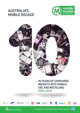 AUSTRALIA’S
MOBILE DECADE
Managed by the Australian Mobile Telecommunications Association
10 YEARS OF CONSUMER
INSIGHTS INTO MOBILE
USE AND RECYCLING:
2005-2015
 