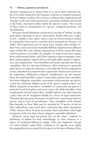82 · Habitat, population and dispersal
intensive management to sustain them or to assure their continual sup-
ply. It is worth noting here the frequent confusion or implied synonymy
between ‘habitat’ (as place of occurrence, without other implication) and
‘biotope’ (as the area with characteristic associations of plants and animals
as the biotic association within which the species occurs). The second
of these leads to consideration of a species’ ecological speciﬁcity and
specialisations.
Resource-based deﬁnitions and practical concepts of ‘habitat’ are thus
particularly important in insect conservation. Rather than just ‘a place
to live’, a habitat is also a place where a suite of critical resources needed
by a particular insect species coincides and is sustained (see Dennis et al.
2006). This requirement may be much more complex than initially evi-
dent. First, many insects have markedly different requirements at different
stages of their life cycle, and the requirements of all the various life stages
must be present or accessible. As examples, (1) many insects have aquatic
larvae and terrestrial adults, and (2) the majority of insects undergo a com-
plete metamorphosis wherein larvae and adults differ greatly in appear-
ance and requirements. Thus butterﬂies and moths typically have larvae,
caterpillars, that are chewing herbivores, often restricted to particular
plant species or stages for sustenance, and adults that feed on angiosperm
nectar, and which may respond only to particular chemical and visual cues
for oviposition. Additional ecological ‘complications’ are not unusual.
Many lycaenid butterﬂies of great conservation interest have caterpillars
that form obligatory mutualistic associations with particular ant species,
so that the minimum obligate needs of the species comprise three very
diffent categories of resources: availability of a particular ant species, a
particular larval food plant, and nectar sources for adult butterﬂies. Such
combinations of need ensure that a suitable habitat is far more than just
a place that can be designated reliably by a fence or legal instrument.
The particular spectrum of resources needed varies enormously between
species, and in level of specialisation. Thus caterpillars of the Karner
blue butterﬂy in New York may be attended by 19 species of ant (in
three subfamilies), some much more commonly than others (Savignano
1994), whereas those of many Lycaenidae form mutualisms with single
ant species, with even their closest congeners unsuitable substitutes.
However, many legal documents rely on the ‘place’ emphasis in
deﬁnitions of habitat for their undertakings, in some instances as a
legacy of vertebrate-inﬂuenced origins. Thus, the important concept
of ‘critical habitat’ under ESA is deﬁned as ‘(1) speciﬁc areas within
the geographical area occupied by the species at the time of listing, if they
 