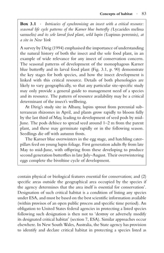 Concepts of habitat · 83
Box 3.1 · Intricacies of synchronising an insect with a critical resource:
seasonal life cycle patterns of the Karner blue butterﬂy ( Lycaeides melissa
samuelis) and its sole larval food plant, wild lupin ( Lupinus perennis), at
a site in New York
A survey by Dirig (1994) emphasised the importance of understanding
the natural history of both the insect and the sole food plant, in an
example of wide relevance for any insect of conservation concern.
The seasonal patterns of development of the monophagous Karner
blue butterﬂy and its larval food plant (Fig. 3.1, p. 90) demonstrate
the key stages for both species, and how the insect development is
linked with this critical resource. Details of both phenologies are
likely to vary geographically, so that any particular site-speciﬁc study
may only provide a general guide to management need of a species
and its resource. The pattern of resource availability may be a critical
determinant of the insect’s wellbeing.
At Dirig’s study site in Albany, lupins sprout from perennial sub-
terranean rhizomes in April, and plants grow rapidly to bloom fully
by the last third of May, leading to development of seed pods by mid-
June. The pods dehisce to spread seed around 1–2 m from the parent
plant, and these may germinate rapidly or in the following season.
Seedlings die off with autumn frosts.
The Karner blue overwinters in the egg stage, and hatchling cater-
pillars feed on young lupin foliage. First generation adults ﬂy from late
May to mid-June, with offspring from these developing to produce
second generation butterﬂies in late July–August. Their overwintering
eggs complete the bivoltine cycle of development.
contain physical or biological features essential for conservation; and (2)
speciﬁc areas outside the geographical area occupied by the species if
the agency determines that the area itself is essential for conservation’.
Designation of such critical habitat is a condition of listing any species
under ESA, and must be based on the best scientiﬁc information available
(within provisos of an open public process and speciﬁc time period). An
obligation to United States federal agencies in protecting a listed species
following such designation is then not to ‘destroy or adversely modify
its designated critical habitat’ (section 7, ESA). Similar approaches occur
elsewhere. In New South Wales, Australia, the State agency has provision
to identify and declare critical habitat in protecting a species listed as
 