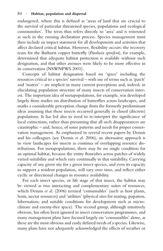 84 · Habitat, population and dispersal
endangered, where this is deﬁned as ‘areas of land that are crucial to
the survival of particular threatened species, populations and ecological
communities’. The term thus refers directly to ‘area’ and is reiterated
as such in the ensuing declaration process. Species management must
then include an impact statement for all developments and activities that
affect declared critical habitat. However, ﬂexibility occurs: the recovery
team for the Bathurst copper butterﬂy (Paralucia spinifera), for example,
determined that adequate habitat protection is available without such
designation, and that other avenues were likely to be more effective in
its conservation (NSWNPWS 2001).
Concepts of habitat designation based on ‘space’ including the
resources critical to a species’ survival – with use of terms such as ‘patch’
and ‘matrix’ – are implicit in many current perceptions and, indeed, in
elucidating population structure of many insects of conservation inter-
est. The important idea of metapopulations, for example, was developed
largely from studies on distribution of butterﬂies across landscapes, and
marks a considerable perception change from the formerly predominant
ideas assuming that these insects occurred generally in closed (discrete)
populations. It has led also to need to re-interpret the signiﬁcance of
local extinctions, rather than presuming that all such disappearances are
catastrophic – and, hence, of some patterns and needs for proper conser-
vation management. As emphasised in several recent papers by Dennis
and his colleagues (see Dennis et al. 2006), an alternative approach is
to view landscapes for insects as continua of overlapping resource dis-
tributions. For metapopulations, there may be no single condition for
an optimal habitat, because the entity ﬂourishes across patches of widely
varied suitability and which vary continually in that suitability. Carrying
capacity of any given site for a given insect species, and even its capacity
to support a resident population, will vary over time, and reﬂect either
cyclic or directional changes in resource availability.
For each insect species, or life stage of that insect, the habitat may
be viewed as two interacting and complementary suites of resources,
which Dennis et al. (2006) termed ‘consumables’ (such as host plants,
hosts, nectar resources) and ‘utilities’ (physical sites for mating, pupation,
hibernation; and suitable conditions for development such as micro-
climate and enemy-free space). The second group, although intuitively
obvious, has often been ignored in insect conservation programmes, and
many management plans have focused largely on ‘consumables’ alone, as
these are the most obvious and easily deﬁned needs of a species. Likewise,
many plans have not adequately acknowledged the effects of weather or
 