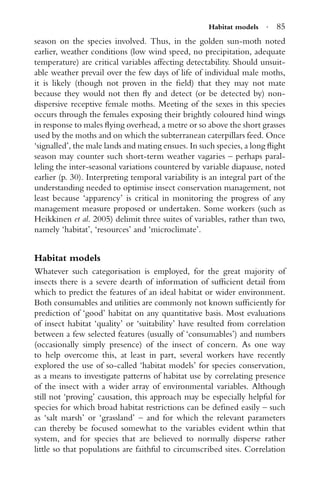 Habitat models · 85
season on the species involved. Thus, in the golden sun-moth noted
earlier, weather conditions (low wind speed, no precipitation, adequate
temperature) are critical variables affecting detectability. Should unsuit-
able weather prevail over the few days of life of individual male moths,
it is likely (though not proven in the ﬁeld) that they may not mate
because they would not then ﬂy and detect (or be detected by) non-
dispersive receptive female moths. Meeting of the sexes in this species
occurs through the females exposing their brightly coloured hind wings
in response to males ﬂying overhead, a metre or so above the short grasses
used by the moths and on which the subterranean caterpillars feed. Once
‘signalled’, the male lands and mating ensues. In such species, a long ﬂight
season may counter such short-term weather vagaries – perhaps paral-
leling the inter-seasonal variations countered by variable diapause, noted
earlier (p. 30). Interpreting temporal variability is an integral part of the
understanding needed to optimise insect conservation management, not
least because ‘apparency’ is critical in monitoring the progress of any
management measure proposed or undertaken. Some workers (such as
Heikkinen et al. 2005) delimit three suites of variables, rather than two,
namely ‘habitat’, ‘resources’ and ‘microclimate’.
Habitat models
Whatever such categorisation is employed, for the great majority of
insects there is a severe dearth of information of sufﬁcient detail from
which to predict the features of an ideal habitat or wider environment.
Both consumables and utilities are commonly not known sufﬁciently for
prediction of ‘good’ habitat on any quantitative basis. Most evaluations
of insect habitat ‘quality’ or ‘suitability’ have resulted from correlation
between a few selected features (usually of ‘consumables’) and numbers
(occasionally simply presence) of the insect of concern. As one way
to help overcome this, at least in part, several workers have recently
explored the use of so-called ‘habitat models’ for species conservation,
as a means to investigate patterns of habitat use by correlating presence
of the insect with a wider array of environmental variables. Although
still not ‘proving’ causation, this approach may be especially helpful for
species for which broad habitat restrictions can be deﬁned easily – such
as ‘salt marsh’ or ‘grassland’ – and for which the relevant parameters
can thereby be focused somewhat to the variables evident wthin that
system, and for species that are believed to normally disperse rather
little so that populations are faithful to circumscribed sites. Correlation
 