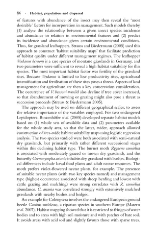 86 · Habitat, population and dispersal
of features with abundance of the insect may then reveal the ‘most
desirable’ factors for incorporation in management. Such models thereby
(1) analyse the relationship between a given insect species incidence
and abundance in relation to environmental features and (2) predict
its incidence and abundance given certain environmental conditions.
Thus, for grassland leafhoppers, Strauss and Biedermann (2005) used this
approach to construct ‘habitat suitability maps’ that facilitate prediction
of habitat quality under different management regimes. The leafhopper
Verdanus bensoni is a rare species of montane grasslands in Germany, and
two parameters were sufﬁcient to reveal a high habitat suitability for this
species. The most important habitat factor was fertility of the grassland
sites. Because Verdanus is limited to low productivity sites, agricultural
intensiﬁcation and fertilisation of these sites poses a threat. Aspects of land
management for agriculture are then a key conservation consideration.
The occurrence of V. bensoni would also decline if tree cover increased,
so that abandonment of mowing or grazing might also pose a threat as
succession proceeds (Strauss & Biedermann 2005).
The approach may be used on different geographical scales, to assess
the relative importance of the variables employed. For two endangered
Lepidoptera, Binzenh¨ofer et al. (2005) developed separate habitat models
based on (1) whole sets of available data and (2) parameters available
for the whole study area, so that the latter, wider, approach allowed
construction of area-wide habitat suitability maps using logistic regression
analysis. The two species studied were both associated with semi-natural
dry grasslands, but primarily with rather different successional stages
within this declining habitat type. The burnet moth Zygaena carniolica
is associated with moderately grazed or mown dry grasslands, and the
butterﬂy Coenonympha arcania inhabits dry grassland with bushes. Biologi-
cal differences include larval food plants and adult nectar resources. The
moth prefers violet-ﬂowered nectar plants, for example. The presence
of suitable nectar plants (with two key species named) and management
type (highest occurrence associated with sheep herding and lowest with
cattle grazing and mulching) were strong correlates with Z. carniolica
abundance. C. arcania was correlated strongly with extensively mulched
grasslands with nearby bushes and hedges.
An example for Coleoptera involves the endangered European ground
beetle Carabus variolosus, a riparian species in southern Europe (Matern
et al. 2007). Habitat mapping showed that it is restricted to fringes of water
bodies and to areas with high soil moisture and with patches of bare soil.
It avoids areas with acid soil and slightly favours those with sparse trees.
 