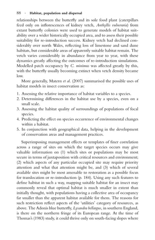 88 · Habitat, population and dispersal
relationships between the butterﬂy and its sole food plant (caterpillars
feed only on inﬂorescences of kidney vetch, Anthyllis vulneraria) from
extant butterﬂy colonies were used to generate models of habitat suit-
ability over a wider historically occupied area, and to assess their possible
suitability for re-introduction success. Kidney vetch had declined con-
siderably over north Wales, reﬂecting loss of limestone and sand dune
habitats, but considerable areas of apparently suitable habitat remain. The
vetch varies considerably in abundance from year to year, with these
dynamics greatly affecting the outcomes of re-introduction simulations.
Modelled patch occupancy by C. minimus was affected greatly by this,
with the butterﬂy usually becoming extinct when vetch density became
low.
More generally, Matern et al. (2007) summarised the possible uses of
habitat models in insect conservation as:
1. Assessing the relative importance of habitat variables to a species.
2. Determining differences in the habitat use by a species, even on a
small scale.
3. Assessing the habitat quality of surroundings of populations of focal
species.
4. Predicting the effect on species occurrence of environmental changes
within a habitat.
5. In conjunction with geographical data, helping in the development
of conservation areas and management practices.
Superimposing management effects or templates of ﬁner correlation
across a range of sites on which the target species occurs may give
valuable information on (1) which sites or populations may be most
secure in terms of juxtaposition with critical resources and environment;
(2) which aspects of any particular occupied site may require priority
attention and what that attention might be, and (3) which of several
available sites might be most amenable to restoration as a possible focus
for translocation or re-introduction (p. 184). Using any such features to
deﬁne habitat in such a way, mapping suitable habitat for an insect may
commonly reveal that optimal habitat is much smaller in extent than
initially thought, with populations having a collective area of occupancy
far smaller than the apparent habitat available for them. The reasons for
such restriction reﬂect aspects of the ‘utilities’ category of resources, as
above. The Adonis blue butterﬂy, Lysandra bellargus, in southern England,
is there on the northern fringe of its European range. At the time of
Thomas’s (1983) study, it could thrive only on south-facing slopes where
 