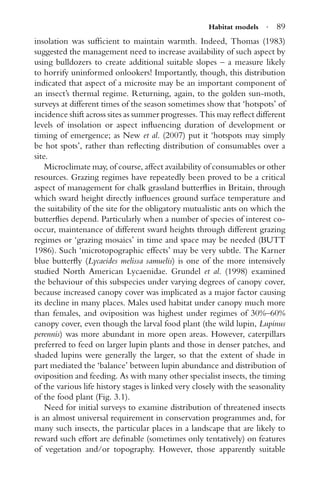 Habitat models · 89
insolation was sufﬁcient to maintain warmth. Indeed, Thomas (1983)
suggested the management need to increase availability of such aspect by
using bulldozers to create additional suitable slopes – a measure likely
to horrify uninformed onlookers! Importantly, though, this distribution
indicated that aspect of a microsite may be an important component of
an insect’s thermal regime. Returning, again, to the golden sun-moth,
surveys at different times of the season sometimes show that ‘hotspots’ of
incidence shift across sites as summer progresses. This may reﬂect different
levels of insolation or aspect inﬂuencing duration of development or
timing of emergence; as New et al. (2007) put it ‘hotspots may simply
be hot spots’, rather than reﬂecting distribution of consumables over a
site.
Microclimate may, of course, affect availability of consumables or other
resources. Grazing regimes have repeatedly been proved to be a critical
aspect of management for chalk grassland butterﬂies in Britain, through
which sward height directly inﬂuences ground surface temperature and
the suitability of the site for the obligatory mutualistic ants on which the
butterﬂies depend. Particularly when a number of species of interest co-
occur, maintenance of different sward heights through different grazing
regimes or ‘grazing mosaics’ in time and space may be needed (BUTT
1986). Such ‘microtopographic effects’ may be very subtle. The Karner
blue butterﬂy (Lycaeides melissa samuelis) is one of the more intensively
studied North American Lycaenidae. Grundel et al. (1998) examined
the behaviour of this subspecies under varying degrees of canopy cover,
because increased canopy cover was implicated as a major factor causing
its decline in many places. Males used habitat under canopy much more
than females, and oviposition was highest under regimes of 30%–60%
canopy cover, even though the larval food plant (the wild lupin, Lupinus
perennis) was more abundant in more open areas. However, caterpillars
preferred to feed on larger lupin plants and those in denser patches, and
shaded lupins were generally the larger, so that the extent of shade in
part mediated the ‘balance’ between lupin abundance and distribution of
oviposition and feeding. As with many other specialist insects, the timing
of the various life history stages is linked very closely with the seasonality
of the food plant (Fig. 3.1).
Need for initial surveys to examine distribution of threatened insects
is an almost universal requirement in conservation programmes and, for
many such insects, the particular places in a landscape that are likely to
reward such effort are deﬁnable (sometimes only tentatively) on features
of vegetation and/or topography. However, those apparently suitable
 