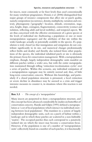 Species, resources and population structure · 91
for insects, most commonly at far ﬁner levels than used conventionally
for many vertebrate programmes. Dennis et al. (2006) distinguished four
major groups of resource components that affect site or patch quality,
namely composition (occurrence, density, multiplicity, variation and con-
text), physiognomy (‘geography’: location, altitude, orientation, stage,
area, height, slope, contagion, fragmentation), connectivity (contact and
isolation, reﬂecting adult and larval mobility), and temporal aspects. We
are thus concerned with the effective environment of a given species at
the levels of individual site (harbouring a population or one or more
metapopulation segregates) and the attributes of that site within the
wider landscape actually or potentially available to the species. If a pop-
ulation is truly closed (so that immigration and emigration do not con-
tribute signiﬁcantly to its size, and numerical changes predominantly
reﬂect births and deaths) and thereby also isolated from other popula-
tions of the species, the individual inhabited patch or site is obviously
the primary focus for conservation management. With a metapopulation
emphasis, though, largely independent demographic units manifest on
different patches within a wider area, but with the entire metapopula-
tion maintained through rolling ‘extinction–recolonisation cycles’ over
a series of patches. Within this scenario, any individual extirpation of
a metapopulation segregate may be entirely normal and, thus, of little
long-term conservation concern. Without this knowledge, and partic-
ularly if a closed population structure is presumed, a local extinction
or severe decline in abundance may be assessed as a crisis and trigger
intensive measures to counter it, in situations where this reaction is not
needed.
Box 3.3 · The concept of a ‘metapopulation’
Many insects are purported to show a metapopulation structure, and
this concept has been advanced considerably by studies on butterﬂies of
conservation concern. Hanski and Gilpin (1991) deﬁned a metapopu-
lation as ‘a set of local populations which interact via individuals mov-
ing between local populations’. This translates to a system of largely
independent demographic units, each on a patch of habitat within a
landscape and in which those patches are scattered in a non-habitable
‘matrix’. The occupied patches thus each correspond to a putatively
isolated site on which the insect may become a conservation focus.
However, if the population is one of a number of ‘metapopulation
units’ collectively found on a number of such patches, it is functionally
 