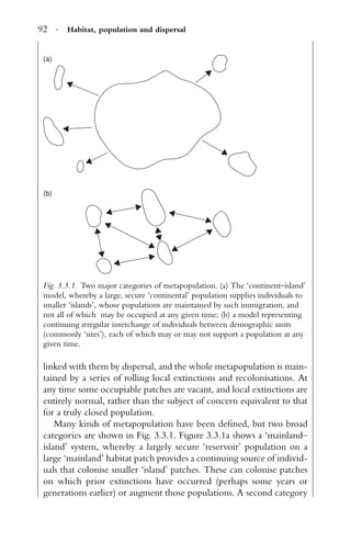 92 · Habitat, population and dispersal
(a)
(b)
Fig. 3.3.1. Two major categories of metapopulation. (a) The ‘continent–island’
model, whereby a large, secure ‘continental’ population supplies individuals to
smaller ‘islands’, whose populations are maintained by such immigration, and
not all of which may be occupied at any given time; (b) a model representing
continuing irregular interchange of individuals between demographic units
(commonly ‘sites’), each of which may or may not support a population at any
given time.
linked with them by dispersal, and the whole metapopulation is main-
tained by a series of rolling local extinctions and recolonisations. At
any time some occupiable patches are vacant, and local extinctions are
entirely normal, rather than the subject of concern equivalent to that
for a truly closed population.
Many kinds of metapopulation have been deﬁned, but two broad
categories are shown in Fig. 3.3.1. Figure 3.3.1a shows a ‘mainland–
island’ system, whereby a largely secure ‘reservoir’ population on a
large ‘mainland’ habitat patch provides a continuing source of individ-
uals that colonise smaller ‘island’ patches. These can colonise patches
on which prior extinctions have occurred (perhaps some years or
generations earlier) or augment those populations. A second category
 