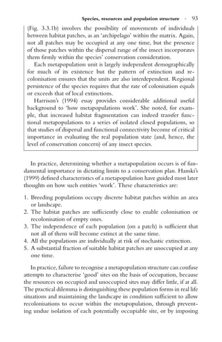 Species, resources and population structure · 93
(Fig. 3.3.1b) involves the possibility of movements of individuals
between habitat patches, as an ‘archipelago’ within the matrix. Again,
not all patches may be occupied at any one time, but the presence
of those patches within the dispersal range of the insect incorporates
them ﬁrmly within the species’ conservation consideration.
Each metapopulation unit is largely independent demographically
for much of its existence but the pattern of extinction and re-
colonisation ensures that the units are also interdependent. Regional
persistence of the species requires that the rate of colonisation equals
or exceeds that of local extinctions.
Harrison’s (1994) essay provides considerable additional useful
background to ‘how metapopulations work’. She noted, for exam-
ple, that increased habitat fragmentation can indeed transfer func-
tional metapopulations to a series of isolated closed populations, so
that studies of dispersal and functional connectivity become of critical
importance in evaluating the real population state (and, hence, the
level of conservation concern) of any insect species.
In practice, determining whether a metapopulation occurs is of fun-
damental importance in dictating limits to a conservation plan. Hanski’s
(1999) deﬁned characteristics of a metapopulation have guided most later
thoughts on how such entities ‘work’. These characteristics are:
1. Breeding populations occupy discrete habitat patches within an area
or landscape.
2. The habitat patches are sufﬁciently close to enable colonisation or
recolonisation of empty ones.
3. The independence of each population (on a patch) is sufﬁcient that
not all of them will become extinct at the same time.
4. All the populations are individually at risk of stochastic extinction.
5. A substantial fraction of suitable habitat patches are unoccupied at any
one time.
In practice, failure to recognise a metapopulation structure can confuse
attempts to characterise ‘good’ sites on the basis of occupation, because
the resources on occupied and unoccupied sites may differ little, if at all.
The practical dilemma is distinguishing these population forms in real life
situations and maintaining the landscape in condition sufﬁcient to allow
recolonisations to occur within the metapopulation, through prevent-
ing undue isolation of each potentially occupiable site, or by imposing
 
