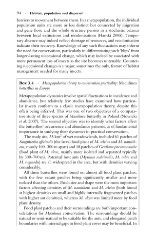 94 · Habitat, population and dispersal
barriers to movement between them. In a metapopulation, the individual
population units are more or less distinct but connected by migration
and gene ﬂow, and the whole structure persists in a stochastic balance
between local extinctions and recolonisations (Hanski 2005). Tempo-
rary absence may indeed reﬂect shortage of resources, and recolonisation
indicate their recovery. Knowledge of any such ﬂuctuations may inform
the need for conservation, particularly in differentiating such ‘blips’ from
longer-lasting successional change, which may indeed be associated with
more permanent loss of insects as the site becomes untenable. Counter-
ing successional changes is a major, sometimes the only, feature of habitat
management needed for many insects.
Box 3.4 · Metapopulation theory to conservation practicality: Maculinea
butterﬂies in Europe
Metapopulation dynamics involve spatial ﬂuctuations in incidence and
abundance, but relatively few studies have examined how particu-
lar insects conform to a classic metapopulation theory, despite this
often being inferred. This was one of two objectives of a compara-
tive study of three species of Maculinea butterﬂy in Poland (Nowicki
et al. 2007). The second objective was to identify what factors affect
the butterﬂies’ occurrence and abundance patterns, as of fundamental
importance in studying their dynamics in practical conservation.
The study site, 35 km2
of wet meadowlands, included 61 patches of
Sanguisorba ofﬁcinalis (the larval food plant of M. teleius and M. nausith-
ous, mostly 100–300 m apart) and 18 patches of Gentiana pneumonanthe
(food plant of M. alcon, mainly more isolated and separated typically
by 300–700 m). Potential host ants (Myrmica scabrinodis, M. rubra and
M. ruginodis) are all widespread in the area, but with densities varying
considerably.
All three butterﬂies were found on almost all food plant patches,
with the few vacant patches being signiﬁcantly smaller and more
isolated than the others. Patch size and shape were the most important
factors affecting densities of M. nausithous and M. teleius (both found
at highest densities on small and highly internally fragmented patches
with higher ant densities), whereas M. alcon was limited more by food
plant density.
Food plant patches and their surroundings are both important con-
siderations for Maculinea conservation. The surroundings should be
natural or semi-natural to be suitable for the ants, and elongated patch
boundaries with internal gaps in food plant cover may be beneﬁcial. In
 