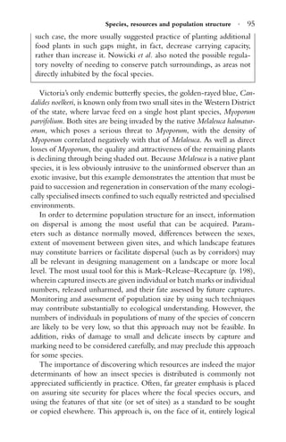 Species, resources and population structure · 95
such case, the more usually suggested practice of planting additional
food plants in such gaps might, in fact, decrease carrying capacity,
rather than increase it. Nowicki et al. also noted the possible regula-
tory novelty of needing to conserve patch surroundings, as areas not
directly inhabited by the focal species.
Victoria’s only endemic butterﬂy species, the golden-rayed blue, Can-
dalides noelkeri, is known only from two small sites in the Western District
of the state, where larvae feed on a single host plant species, Myoporum
parvifolium. Both sites are being invaded by the native Melaleuca halmatur-
orum, which poses a serious threat to Myoporum, with the density of
Myoporum correlated negatively with that of Melaleuca. As well as direct
losses of Myoporum, the quality and attractiveness of the remaining plants
is declining through being shaded out. Because Melaleuca is a native plant
species, it is less obviously intrusive to the uninformed observer than an
exotic invasive, but this example demonstrates the attention that must be
paid to succession and regeneration in conservation of the many ecologi-
cally specialised insects conﬁned to such equally restricted and specialised
environments.
In order to determine population structure for an insect, information
on dispersal is among the most useful that can be acquired. Param-
eters such as distance normally moved, differences between the sexes,
extent of movement between given sites, and which landscape features
may constitute barriers or facilitate dispersal (such as by corridors) may
all be relevant in designing management on a landscape or more local
level. The most usual tool for this is Mark–Release–Recapture (p. 198),
wherein captured insects are given individual or batch marks or individual
numbers, released unharmed, and their fate assessed by future captures.
Monitoring and assessment of population size by using such techniques
may contribute substantially to ecological understanding. However, the
numbers of individuals in populations of many of the species of concern
are likely to be very low, so that this approach may not be feasible. In
addition, risks of damage to small and delicate insects by capture and
marking need to be considered carefully, and may preclude this approach
for some species.
The importance of discovering which resources are indeed the major
determinants of how an insect species is distributed is commonly not
appreciated sufﬁciently in practice. Often, far greater emphasis is placed
on assuring site security for places where the focal species occurs, and
using the features of that site (or set of sites) as a standard to be sought
or copied elsewhere. This approach is, on the face of it, entirely logical
 