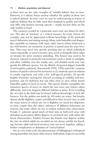 96 · Habitat, population and dispersal
as those sites are the only examples of ‘suitable habitat’ that we have.
However, it is almost always unclear whether the quality of those sites
is indeed optimal. In some cases we may be endeavouring to restore or
replicate habitats that are little more than marginal in quality and which
may offer only limited carrying capacity – simply because these are the
only models to hand.
The resources needed by a particular insect may not always be obvi-
ous. The idea of ‘territory’ as a critical resource for many insects, for
example, may not be appreciated without knowledge of the particular
insect’s behaviour and mating strategy. Many male butterﬂies and dragon-
ﬂies, probably in common with many other insects whose behaviour is
less well known, use territories as perches or patrol areas for mate loca-
tion. They may need very speciﬁc perching sites to which individuals
return repeatedly, or more extensive areas (such as alongside forest edges
or streams) for more extensive patrolling. The former may need to be
elevated, exposed to particular microclimates (such as shade or sunlight),
and allow visibility over the nearby area, and detailed needs may vary
greatly for different species. For the British chequered skipper butterﬂy
(Carterocephalus palaemon), Ravenscroft (1992, 1995) noted the common
features of patches selected for territories as (1) relatively open in relation
to nearby vegetation and with a few well-spaced perches; (2) speciﬁc
heights of perches varying but selected according to visibility and tem-
perature; and (3) sheltered, hot and often close to areas where female
butterﬂies gather to feed on nectar. This species further exempliﬁes the
numerous species of insect in which the two sexes may behave rather
differently, and even frequent different habitats at times. Even recording
the sex ratio in the ﬁeld may be biased without knowledge of such dif-
ferences. For the golden sun-moth (p. 30) males are active, but females
almost wholly ﬂightless, cryptic and difﬁcult to ﬁnd. In such cases, as with
the many insects in which one sex is ﬂightless (or much less dispersive,
or more cryptic than the other), inferences of different behaviours are
clearcut, but many others are not as evident without close observation.
Female C. palaemon spend much of their time in herb-rich areas with
abundant nectar plants. Males disperse to territorial sites with rather dif-
ferent characteristics. Further, because the females may disperse widely,
the sites on which adults are recorded are not always suitable for breed-
ing, because adult and larval resources may not occur together, adding a
further complication to deﬁnition of ‘critical habitat’.
On an even wider scale, the phenomenon of hilltopping is widespread
among butterﬂies and many other insects. Individuals of species normally
 