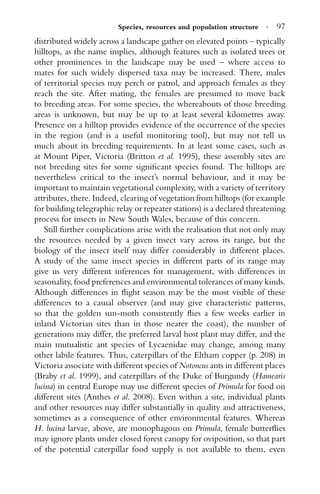 Species, resources and population structure · 97
distributed widely across a landscape gather on elevated points – typically
hilltops, as the name implies, although features such as isolated trees or
other prominences in the landscape may be used – where access to
mates for such widely dispersed taxa may be increased. There, males
of territorial species may perch or patrol, and approach females as they
reach the site. After mating, the females are presumed to move back
to breeding areas. For some species, the whereabouts of those breeding
areas is unknown, but may be up to at least several kilometres away.
Presence on a hilltop provides evidence of the occurrence of the species
in the region (and is a useful monitoring tool), but may not tell us
much about its breeding requirements. In at least some cases, such as
at Mount Piper, Victoria (Britton et al. 1995), these assembly sites are
not breeding sites for some signiﬁcant species found. The hilltops are
nevertheless critical to the insect’s normal behaviour, and it may be
important to maintain vegetational complexity, with a variety of territory
attributes, there. Indeed, clearing of vegetation from hilltops (for example
for building telegraphic relay or repeater stations) is a declared threatening
process for insects in New South Wales, because of this concern.
Still further complications arise with the realisation that not only may
the resources needed by a given insect vary across its range, but the
biology of the insect itself may differ considerably in different places.
A study of the same insect species in different parts of its range may
give us very different inferences for management, with differences in
seasonality, food preferences and environmental tolerances of many kinds.
Although differences in ﬂight season may be the most visible of these
differences to a casual observer (and may give characteristic patterns,
so that the golden sun-moth consistently ﬂies a few weeks earlier in
inland Victorian sites than in those nearer the coast), the number of
generations may differ, the preferred larval host plant may differ, and the
main mutualistic ant species of Lycaenidae may change, among many
other labile features. Thus, caterpillars of the Eltham copper (p. 208) in
Victoria associate with different species of Notoncus ants in different places
(Braby et al. 1999), and caterpillars of the Duke of Burgundy (Hamearis
lucina) in central Europe may use different species of Primula for food on
different sites (Anthes et al. 2008). Even within a site, individual plants
and other resources may differ substantially in quality and attractiveness,
sometimes as a consequence of other environmental features. Whereas
H. lucina larvae, above, are monophagous on Primula, female butterﬂies
may ignore plants under closed forest canopy for oviposition, so that part
of the potential caterpillar food supply is not available to them, even
 
