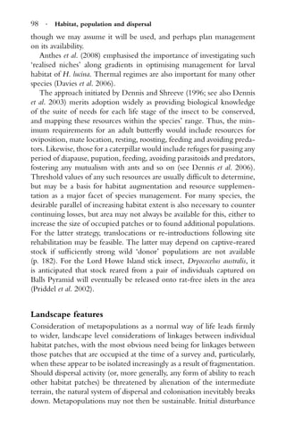98 · Habitat, population and dispersal
though we may assume it will be used, and perhaps plan management
on its availability.
Anthes et al. (2008) emphasised the importance of investigating such
‘realised niches’ along gradients in optimising management for larval
habitat of H. lucina. Thermal regimes are also important for many other
species (Davies et al. 2006).
The approach initiated by Dennis and Shreeve (1996; see also Dennis
et al. 2003) merits adoption widely as providing biological knowledge
of the suite of needs for each life stage of the insect to be conserved,
and mapping these resources within the species’ range. Thus, the min-
imum requirements for an adult butterﬂy would include resources for
oviposition, mate location, resting, roosting, feeding and avoiding preda-
tors. Likewise, those for a caterpillar would include refuges for passing any
period of diapause, pupation, feeding, avoiding parasitoids and predators,
fostering any mutualism with ants and so on (see Dennis et al. 2006).
Threshold values of any such resources are usually difﬁcult to determine,
but may be a basis for habitat augmentation and resource supplemen-
tation as a major facet of species management. For many species, the
desirable parallel of increasing habitat extent is also necessary to counter
continuing losses, but area may not always be available for this, either to
increase the size of occupied patches or to found additional populations.
For the latter strategy, translocations or re-introductions following site
rehabilitation may be feasible. The latter may depend on captive-reared
stock if sufﬁciently strong wild ‘donor’ populations are not available
(p. 182). For the Lord Howe Island stick insect, Dryococelus australis, it
is anticipated that stock reared from a pair of individuals captured on
Balls Pyramid will eventually be released onto rat-free islets in the area
(Priddel et al. 2002).
Landscape features
Consideration of metapopulations as a normal way of life leads ﬁrmly
to wider, landscape level considerations of linkages between individual
habitat patches, with the most obvious need being for linkages between
those patches that are occupied at the time of a survey and, particularly,
when these appear to be isolated increasingly as a result of fragmentation.
Should dispersal activity (or, more generally, any form of ability to reach
other habitat patches) be threatened by alienation of the intermediate
terrain, the natural system of dispersal and colonisation inevitably breaks
down. Metapopulations may not then be sustainable. Initial disturbance
 