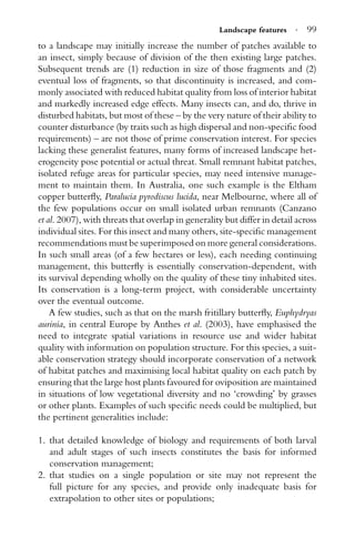 Landscape features · 99
to a landscape may initially increase the number of patches available to
an insect, simply because of division of the then existing large patches.
Subsequent trends are (1) reduction in size of those fragments and (2)
eventual loss of fragments, so that discontinuity is increased, and com-
monly associated with reduced habitat quality from loss of interior habitat
and markedly increased edge effects. Many insects can, and do, thrive in
disturbed habitats, but most of these – by the very nature of their ability to
counter disturbance (by traits such as high dispersal and non-speciﬁc food
requirements) – are not those of prime conservation interest. For species
lacking these generalist features, many forms of increased landscape het-
erogeneity pose potential or actual threat. Small remnant habitat patches,
isolated refuge areas for particular species, may need intensive manage-
ment to maintain them. In Australia, one such example is the Eltham
copper butterﬂy, Paralucia pyrodiscus lucida, near Melbourne, where all of
the few populations occur on small isolated urban remnants (Canzano
et al. 2007), with threats that overlap in generality but differ in detail across
individual sites. For this insect and many others, site-speciﬁc management
recommendations must be superimposed on more general considerations.
In such small areas (of a few hectares or less), each needing continuing
management, this butterﬂy is essentially conservation-dependent, with
its survival depending wholly on the quality of these tiny inhabited sites.
Its conservation is a long-term project, with considerable uncertainty
over the eventual outcome.
A few studies, such as that on the marsh fritillary butterﬂy, Euphydryas
aurinia, in central Europe by Anthes et al. (2003), have emphasised the
need to integrate spatial variations in resource use and wider habitat
quality with information on population structure. For this species, a suit-
able conservation strategy should incorporate conservation of a network
of habitat patches and maximising local habitat quality on each patch by
ensuring that the large host plants favoured for oviposition are maintained
in situations of low vegetational diversity and no ‘crowding’ by grasses
or other plants. Examples of such speciﬁc needs could be multiplied, but
the pertinent generalities include:
1. that detailed knowledge of biology and requirements of both larval
and adult stages of such insects constitutes the basis for informed
conservation management;
2. that studies on a single population or site may not represent the
full picture for any species, and provide only inadequate basis for
extrapolation to other sites or populations;
 