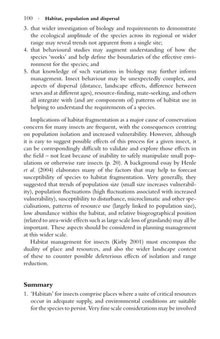 100 · Habitat, population and dispersal
3. that wider investigation of biology and requirements to demonstrate
the ecological amplitude of the species across its regional or wider
range may reveal trends not apparent from a single site;
4. that behavioural studies may augment understanding of how the
species ‘works’ and help deﬁne the boundaries of the effective envi-
ronment for the species; and
5. that knowledge of such variations in biology may further inform
management. Insect behaviour may be unexpectedly complex, and
aspects of dispersal (distance, landscape effects, difference between
sexes and at different ages), resource-ﬁnding, mate-seeking, and others
all integrate with (and are components of) patterns of habitat use in
helping to understand the requirements of a species.
Implications of habitat fragmentation as a major cause of conservation
concern for many insects are frequent, with the consequences centring
on population isolation and increased vulnerability. However, although
it is easy to suggest possible effects of this process for a given insect, it
can be correspondingly difﬁcult to validate and explore those effects in
the ﬁeld – not least because of inability to safely manipulate small pop-
ulations or otherwise rare insects (p. 20). A background essay by Henle
et al. (2004) elaborates many of the factors that may help to forecast
susceptibility of species to habitat fragmentation. Very generally, they
suggested that trends of population size (small size increases vulnerabil-
ity), population ﬂuctuations (high ﬂuctuations associated with increased
vulnerability), susceptibility to disturbance, microclimatic and other spe-
cialisations, patterns of resource use (largely linked to population size),
low abundance within the habitat, and relative biogeographical position
(related to area-wide effects such as large scale loss of grasslands) may all be
important. These aspects should be considered in planning management
at this wider scale.
Habitat management for insects (Kirby 2001) must encompass the
duality of place and resources, and also the wider landscape context
of these to counter possible deleterious effects of isolation and range
reduction.
Summary
1. ‘Habitats’ for insects comprise places where a suite of critical resources
occur in adequate supply, and environmental conditions are suitable
for the species to persist. Very ﬁne scale considerations may be involved
 
