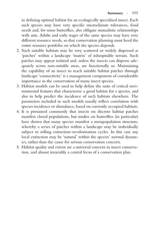 Summary · 101
in deﬁning optimal habitat for an ecologically specialised insect. Each
such species may have very speciﬁc microclimate tolerances, food
needs and, for some butterﬂies, also obligate mutualistic relationships
with ants. Adults and early stages of the same species may have very
different resource needs, so that conservation planning must heed the
entire resource portfolio on which the species depends.
2. Such suitable habitats may be very scattered or widely dispersed as
‘patches’ within a landscape ‘matrix’ of inhospitable terrain. Such
patches may appear isolated and, unless the insects can disperse ade-
quately across non-suitable areas, are functionally so. Maintaining
the capability of an insect to reach suitable habitat patches through
landscape ‘connectivity’ is a management component of considerable
importance in the conservation of many insect species.
3. Habitat models can be used to help deﬁne the suite of critical envi-
ronmental features that characterise a good habitat for a species, and
also to help predict the incidence of such habitats elsewhere. The
parameters included in such models usually reﬂect correlation with
species incidence or abundance, based on currently occupied habitats.
4. It is presumed commonly that insects on discrete habitat patches
manifest closed populations, but studies on butterﬂies (in particular)
have shown that many species manifest a metapopulation structure,
whereby a series of patches within a landscape may be individually
subject to rolling extinction–recolonisation cycles. In this case any
local extinction may be ‘natural’ within the species’ normal dynam-
ics, rather than the cause for serious conservation concern.
5. Habitat quality and extent are a universal concern in insect conserva-
tion, and almost invariably a central focus of a conservation plan.
 