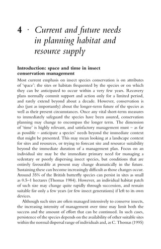 4 r
Current and future needs
in planning habitat and
resource supply
Introduction: space and time in insect
conservation management
Most current emphasis on insect species conservation is on attributes
of ‘space’: the sites or habitats frequented by the species or on which
they can be anticipated to occur within a very few years. Recovery
plans normally commit support and action only for a limited period,
and rarely extend beyond about a decade. However, conservation is
also (just as importantly) about the longer-term future of the species as
well as their present circumstances. Once any vital short-term measures
to immediately safeguard the species have been assured, conservation
planning may change to encompass the longer term. The dimension
of ‘time’ is highly relevant, and satisfactory management must – as far
as possible – anticipate a species’ needs beyond the immediate context
that might be presented. This may mean looking at a landscape context
for sites and resources, or trying to forecast site and resource suitability
beyond the immediate duration of a management plan. Focus on an
individual site may be the immediate primary need for managing a
sedentary or poorly dispersing insect species, but conditions that are
entirely favourable at present may change dramatically in the future.
Sustaining these can become increasingly difﬁcult as those changes occur.
Around 35% of the British butterﬂy species can persist in sites as small
as 0.5–1 hectares (Thomas 1984). However, an individual habitat patch
of such size may change quite rapidly through succession, and remain
suitable for only a few years (or few insect generations) if left to its own
devices.
Although such sites are often managed intensively to conserve insects,
the increasing intensity of management over time may limit both the
success and the amount of effort that can be continued. In such cases,
persistence of the species depends on the availability of other suitable sites
within the normal dispersal range of individuals and, as C. Thomas (1995)
 