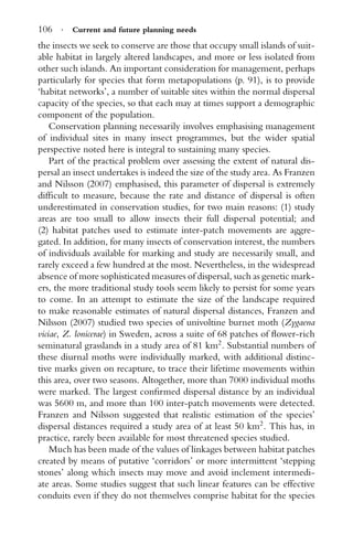 106 · Current and future planning needs
the insects we seek to conserve are those that occupy small islands of suit-
able habitat in largely altered landscapes, and more or less isolated from
other such islands. An important consideration for management, perhaps
particularly for species that form metapopulations (p. 91), is to provide
‘habitat networks’, a number of suitable sites within the normal dispersal
capacity of the species, so that each may at times support a demographic
component of the population.
Conservation planning necessarily involves emphasising management
of individual sites in many insect programmes, but the wider spatial
perspective noted here is integral to sustaining many species.
Part of the practical problem over assessing the extent of natural dis-
persal an insect undertakes is indeed the size of the study area. As Franzen
and Nilsson (2007) emphasised, this parameter of dispersal is extremely
difﬁcult to measure, because the rate and distance of dispersal is often
underestimated in conservation studies, for two main reasons: (1) study
areas are too small to allow insects their full dispersal potential; and
(2) habitat patches used to estimate inter-patch movements are aggre-
gated. In addition, for many insects of conservation interest, the numbers
of individuals available for marking and study are necessarily small, and
rarely exceed a few hundred at the most. Nevertheless, in the widespread
absence of more sophisticated measures of dispersal, such as genetic mark-
ers, the more traditional study tools seem likely to persist for some years
to come. In an attempt to estimate the size of the landscape required
to make reasonable estimates of natural dispersal distances, Franzen and
Nilsson (2007) studied two species of univoltine burnet moth (Zygaena
viciae, Z. lonicerae) in Sweden, across a suite of 68 patches of ﬂower-rich
seminatural grasslands in a study area of 81 km2
. Substantial numbers of
these diurnal moths were individually marked, with additional distinc-
tive marks given on recapture, to trace their lifetime movements within
this area, over two seasons. Altogether, more than 7000 individual moths
were marked. The largest conﬁrmed dispersal distance by an individual
was 5600 m, and more than 100 inter-patch movements were detected.
Franzen and Nilsson suggested that realistic estimation of the species’
dispersal distances required a study area of at least 50 km2
. This has, in
practice, rarely been available for most threatened species studied.
Much has been made of the values of linkages between habitat patches
created by means of putative ‘corridors’ or more intermittent ‘stepping
stones’ along which insects may move and avoid inclement intermedi-
ate areas. Some studies suggest that such linear features can be effective
conduits even if they do not themselves comprise habitat for the species
 