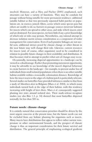 Climate change · 107
involved. However, and as Hess and Fischer (2001) emphasised, such
structures can have a variety of functions. They may be conduits for
passage without being suitable for more permanent residence; additional
suitable habitat so that two previously separated habit patches or popu-
lations are, in essence, joined; ﬁlters, across which some species pass but
others are unable to do so; barriers to passage; sources (reservoir habitats)
for insects which can spread to other areas; and sinks which insects enter
and are destroyed. For most species, we have little if any a priori knowledge
of which role or roles may pertain. Nevertheless, any rational attempt to
decrease isolation merits serious consideration as a component of wider
management for conservation. Even if such putative linkages are not use-
ful now, additional stresses posed by climate change or other threats in
the near future may well change their role. Likewise, current resources
for insects (and, of course, other organisms) need to be considered in
relation to possible future changes in their availability and distribution. It
thus becomes vital to attempt to predict what sort of changes may occur.
Occasionally, increasing dispersal opportunities in a landscape can be
viewed as a disadvantage. Rather than promoting movement opportunity,
it may be advisable to use knowledge of the insect’s dispersal behaviour
to create barriers in the landscape – for example, to prevent undue loss of
individuals from small isolated populations when there is no other suitable
habitat available within a reasonable colonisation distance. Knowledge of
how the insect reacts to the edges of a habitat patch is particularly relevant.
Several studies on butterﬂies have provided inferences similar to that from
a study of Maculinea alcon in Belgium (Maes et al. 2004), in which many
individuals turned back at the edge of their habitat, with this tendency
increasing with height of trees there. Maes et al. consequently suggested
planting tree rows around isolated sites. Their mark–release–recapture
studies (see also Box 1.3, p. 34) showed that most butterﬂies dispersed
normally for less than 500 m.
Future needs: climate change
It is entirely natural that conservation priorities should be driven by the
most urgent concerns at the present time, but the future needs can not
be excluded from any holistic planning for organisms such as insects.
Many insects have distributions that appear to reﬂect rather narrow tem-
perature or other environmental bounds, and the prospect of climate
change is thus an important consideration for their future survival and
distribution. The general principle of emphasising ecological gradients
 