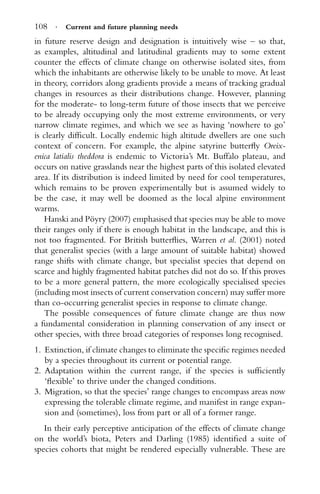 108 · Current and future planning needs
in future reserve design and designation is intuitively wise – so that,
as examples, altitudinal and latitudinal gradients may to some extent
counter the effects of climate change on otherwise isolated sites, from
which the inhabitants are otherwise likely to be unable to move. At least
in theory, corridors along gradients provide a means of tracking gradual
changes in resources as their distributions change. However, planning
for the moderate- to long-term future of those insects that we perceive
to be already occupying only the most extreme environments, or very
narrow climate regimes, and which we see as having ‘nowhere to go’
is clearly difﬁcult. Locally endemic high altitude dwellers are one such
context of concern. For example, the alpine satyrine butterﬂy Oreix-
enica latialis theddora is endemic to Victoria’s Mt. Buffalo plateau, and
occurs on native grasslands near the highest parts of this isolated elevated
area. If its distribution is indeed limited by need for cool temperatures,
which remains to be proven experimentally but is assumed widely to
be the case, it may well be doomed as the local alpine environment
warms.
Hanski and P¨oyry (2007) emphasised that species may be able to move
their ranges only if there is enough habitat in the landscape, and this is
not too fragmented. For British butterﬂies, Warren et al. (2001) noted
that generalist species (with a large amount of suitable habitat) showed
range shifts with climate change, but specialist species that depend on
scarce and highly fragmented habitat patches did not do so. If this proves
to be a more general pattern, the more ecologically specialised species
(including most insects of current conservation concern) may suffer more
than co-occurring generalist species in response to climate change.
The possible consequences of future climate change are thus now
a fundamental consideration in planning conservation of any insect or
other species, with three broad categories of responses long recognised.
1. Extinction, if climate changes to eliminate the speciﬁc regimes needed
by a species throughout its current or potential range.
2. Adaptation within the current range, if the species is sufﬁciently
‘ﬂexible’ to thrive under the changed conditions.
3. Migration, so that the species’ range changes to encompass areas now
expressing the tolerable climate regime, and manifest in range expan-
sion and (sometimes), loss from part or all of a former range.
In their early perceptive anticipation of the effects of climate change
on the world’s biota, Peters and Darling (1985) identiﬁed a suite of
species cohorts that might be rendered especially vulnerable. These are
 