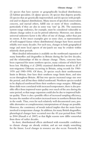 Climate change · 109
(1) species that have narrow or geographically localised distributions;
(2) habitat specialists; (3) alpine species; (4) species that disperse poorly;
(5) species that are genetically impoverished; and (6) species with periph-
eral and/or disjunct distributions. Many insects of speciﬁed conservation
concern, and myriad others, fulﬁll one or more of these conditions,
particularly if they are also in some way ‘rare’ (p. 28). The numerous
narrow-range endemics, for example, must be considered vulnerable to
climate change unless it can be proved otherwise. However, one almost
universal unknown factor is the effect of rate of change, rather than just
its extent. A few insect examples give us some clues, as representatives
of well-mapped faunas whose distributional changes have been assessed
reliably over many decades. For such taxa, changes in both geographical
range and more local aspects of site/patch use may be evident within
relatively short periods.
Most detailed information is available on the northward expansion of
many butterﬂies and dragonﬂies in Britain during the last few decades,
and the relationships of this to climate change. There, concerns have
been expressed for more northern species, many colonies of which have
been lost. Hickling et al. (2005) examined distribution trends in all 37
non-migratory Odonata occurring in Britain, using records for 1960–
1970 and 1985–1995. Of these, 24 species reach their northernmost
limits in Britain, four have their southern range limits there, and nine
occur throughout Britain. All but two species increased range size over
the period, and all but three shifted northward. Northern species tended
to be displaced northward from their southern range margins. Although
those shifts were correlated with increased temperatures, there is also pos-
sible effect from improved water quality over much of the area during the
same period, so that range expansion could also be due to improved habi-
tat quality. There is also a possible effect of increased sampling efﬁciency,
because the number of recorders increased more in northern Britain than
in the south. Thus, even for such relatively well-documented cases, pos-
sible alternative or complementary interpretations of change are possible.
However, the consistency of trends indeed implies that the main factor
involved is temperature change. In addition, for many British dragonﬂies,
phenological changes have occurred over the 45 year period from 1960
to 2004 (Hassall et al. 2007) so that ﬂight seasons now differ somewhat
from those of earlier decades.
In short, distributional effects attributed with reasonable conﬁdence
to climate change are already evident, and are not simply something
for the future. Local changes in resource use also occur. Formerly the
 
