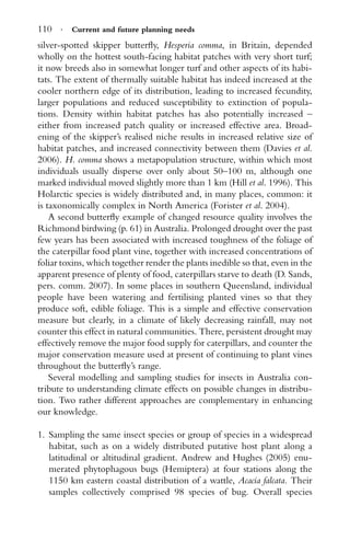 110 · Current and future planning needs
silver-spotted skipper butterﬂy, Hesperia comma, in Britain, depended
wholly on the hottest south-facing habitat patches with very short turf;
it now breeds also in somewhat longer turf and other aspects of its habi-
tats. The extent of thermally suitable habitat has indeed increased at the
cooler northern edge of its distribution, leading to increased fecundity,
larger populations and reduced susceptibility to extinction of popula-
tions. Density within habitat patches has also potentially increased –
either from increased patch quality or increased effective area. Broad-
ening of the skipper’s realised niche results in increased relative size of
habitat patches, and increased connectivity between them (Davies et al.
2006). H. comma shows a metapopulation structure, within which most
individuals usually disperse over only about 50–100 m, although one
marked individual moved slightly more than 1 km (Hill et al. 1996). This
Holarctic species is widely distributed and, in many places, common: it
is taxonomically complex in North America (Forister et al. 2004).
A second butterﬂy example of changed resource quality involves the
Richmond birdwing (p. 61) in Australia. Prolonged drought over the past
few years has been associated with increased toughness of the foliage of
the caterpillar food plant vine, together with increased concentrations of
foliar toxins, which together render the plants inedible so that, even in the
apparent presence of plenty of food, caterpillars starve to death (D. Sands,
pers. comm. 2007). In some places in southern Queensland, individual
people have been watering and fertilising planted vines so that they
produce soft, edible foliage. This is a simple and effective conservation
measure but clearly, in a climate of likely decreasing rainfall, may not
counter this effect in natural communities. There, persistent drought may
effectively remove the major food supply for caterpillars, and counter the
major conservation measure used at present of continuing to plant vines
throughout the butterﬂy’s range.
Several modelling and sampling studies for insects in Australia con-
tribute to understanding climate effects on possible changes in distribu-
tion. Two rather different approaches are complementary in enhancing
our knowledge.
1. Sampling the same insect species or group of species in a widespread
habitat, such as on a widely distributed putative host plant along a
latitudinal or altitudinal gradient. Andrew and Hughes (2005) enu-
merated phytophagous bugs (Hemiptera) at four stations along the
1150 km eastern coastal distribution of a wattle, Acacia falcata. Their
samples collectively comprised 98 species of bug. Overall species
 
