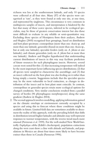 Climate change · 111
richness was less at the southernmost latitude, and only 10 species
were collected at all four sites. Many (57) of the species were cat-
egorised as ‘rare’, as they were found at only one site, at one time,
and represented by singletons. This circumstance is very common in
multispecies samples of insects, and interpretation is hindered by the
fact that many of these scarce species, inferred to be ecological spe-
cialists, may be those of greatest conservation interest but also those
most difﬁcult to evaluate in any reliable or semi-quantitative way.
Excluding those species of Hemiptera from their analyses, Andrew
and Hughes (2005) recognised four groupings, based on distribution
and host plant spectrum: cosmopolitan (more than one Acacia sp. and
more than one latitude; generalist (found on more than one Acacia sp.,
but at only one latitude); specialist feeders (only on A. falcata at one
latitude); and climate generalists (only on A. falcata but at more than
one latitude). Andrew and Hughes hypothesised that understanding
current distributions of insects in this way may facilitate prediction
of future resources for such phytophagous insects. However, several
caveats were noted for this: (1) that increasing temperature will indeed
be the most important factor inﬂuencing species distributions; (2) that
all species were sampled to characterise the assemblage; and (3) that
an insect collected on the host plant was also feeding on it rather than
being simply a tourist. Suggestions include that the specialist species
may be the most vulnerable to local extinction, as changes in dis-
tribution of the insect and its host plant must coincide. In contrast,
cosmopolitan or generalist species retain more ecological options for
changed conditions. Very similar conclusions resulted from a parallel
survey of beetles (96 phytophagous morphospecies) along the same
gradient (Andrew & Hughes 2004).
2. The second approach involves modelling, applying information gained
on the climatic envelope or environment currently occupied by a
species and using this to forecast where those conditions might be
available in future. Limited ﬁeld data are sometimes available to docu-
ment the reality of this approach, with the prevailing beliefs that shifts
in distribution toward higher latitudes and altitudes may well represent
responses to warmer temperatures, with the reverse trend much more
unusual (Parmesan et al. 1999). For the well-studied New World but-
terﬂy Euphydryas editha (Edith’s checkerspot), population extinctions
along the west coast show a cline with altitude and latitude, and pop-
ulations in Mexico are about four times more likely to have become
extinct than those in Canada (Parmesan 1996).
 