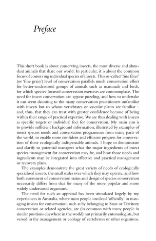 Preface
This short book is about conserving insects, the most diverse and abun-
dant animals that share our world. In particular, it is about the common
focus of conserving individual species of insects. This so-called ‘ﬁne ﬁlter’
(or ‘ﬁne grain’) level of conservation parallels much conservation effort
for better-understood groups of animals such as mammals and birds,
for which species-focused conservation exercises are commonplace. The
need for insect conservation can appear puzzling, and how to undertake
it can seem daunting to the many conservation practitioners unfamiliar
with insects but to whom vertebrates or vascular plants are familiar –
and, thus, that they can treat with greater conﬁdence because of being
within their range of practical expertise. We are thus dealing with insects
as speciﬁc targets or individual foci for conservation. My main aim is
to provide sufﬁcient background information, illustrated by examples of
insect species needs and conservation programmes from many parts of
the world, to enable more conﬁdent and efﬁcient progress for conserva-
tion of these ecologically indispensable animals. I hope to demonstrate
and clarify to potential managers what the major ingredients of insect
species management for conservation may be, and how those needs and
ingredients may be integrated into effective and practical management
or recovery plans.
The examples demonstrate the great variety of needs of ecologically
specialised insects, the small scales over which they may operate, and how
both assessment of conservation status and design of species conservation
necessarily differs from that for many of the more popular and more
widely understood organisms.
The need for such an appraisal has been stimulated largely by my
experiences in Australia, where most people involved ‘ofﬁcially’ in man-
aging insects for conservation, such as by belonging to State or Territory
conservation or related agencies, are (in common with many people in
similar positions elsewhere in the world) not primarily entomologists, but
versed in the management or ecology of vertebrates or other organisms.
 
