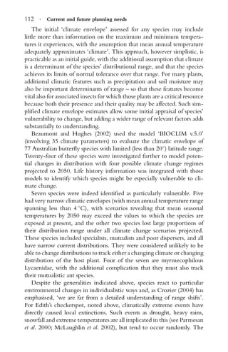 112 · Current and future planning needs
The initial ‘climate envelope’ assessed for any species may include
little more than information on the maximum and minimum tempera-
tures it experiences, with the assumption that mean annual temperature
adequately approximates ‘climate’. This approach, however simplistic, is
practicable as an initial guide, with the additional assumption that climate
is a determinant of the species’ distributional range, and that the species
achieves its limits of normal tolerance over that range. For many plants,
additional climatic features such as precipitation and soil moisture may
also be important determinants of range – so that these features become
vital also for associated insects for which those plants are a critical resource
because both their presence and their quality may be affected. Such sim-
pliﬁed climate envelope estimates allow some initial appraisal of species’
vulnerability to change, but adding a wider range of relevant factors adds
substantially to understanding.
Beaumont and Hughes (2002) used the model ‘BIOCLIM v.5.0’
(involving 35 climate parameters) to evaluate the climatic envelope of
77 Australian butterﬂy species with limited (less than 20◦
) latitude range.
Twenty-four of these species were investigated further to model poten-
tial changes in distribution with four possible climate change regimes
projected to 2050. Life history information was integrated with those
models to identify which species might be especially vulnerable to cli-
mate change.
Seven species were indeed identiﬁed as particularly vulnerable. Five
had very narrow climatic envelopes (with mean annual temperature range
spanning less than 4 ◦
C), with scenarios revealing that mean seasonal
temperatures by 2050 may exceed the values to which the species are
exposed at present, and the other two species lost large proportions of
their distribution range under all climate change scenarios projected.
These species included specialists, mutualists and poor dispersers, and all
have narrow current distributions. They were considered unlikely to be
able to change distributions to track either a changing climate or changing
distribution of the host plant. Four of the seven are myrmecophilous
Lycaenidae, with the additional complication that they must also track
their mutualistic ant species.
Despite the generalities indicated above, species react to particular
environmental changes in individualistic ways and, as Crozier (2004) has
emphasised, ‘we are far from a detailed understanding of range shifts’.
For Edith’s checkerspot, noted above, climatically extreme events have
directly caused local extinctions. Such events as drought, heavy rains,
snowfall and extreme temperatures are all implicated in this (see Parmesan
et al. 2000; McLaughlin et al. 2002), but tend to occur randomly. The
 