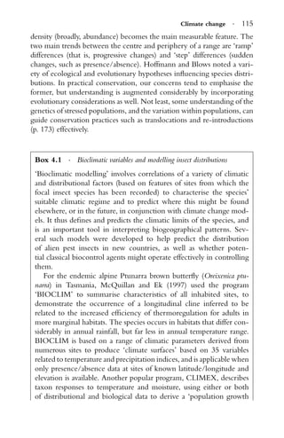 Climate change · 115
density (broadly, abundance) becomes the main measurable feature. The
two main trends between the centre and periphery of a range are ‘ramp’
differences (that is, progressive changes) and ‘step’ differences (sudden
changes, such as presence/absence). Hoffmann and Blows noted a vari-
ety of ecological and evolutionary hypotheses inﬂuencing species distri-
butions. In practical conservation, our concerns tend to emphasise the
former, but understanding is augmented considerably by incorporating
evolutionary considerations as well. Not least, some understanding of the
genetics of stressed populations, and the variation within populations, can
guide conservation practices such as translocations and re-introductions
(p. 173) effectively.
Box 4.1 · Bioclimatic variables and modelling insect distributions
‘Bioclimatic modelling’ involves correlations of a variety of climatic
and distributional factors (based on features of sites from which the
focal insect species has been recorded) to characterise the species’
suitable climatic regime and to predict where this might be found
elsewhere, or in the future, in conjunction with climate change mod-
els. It thus deﬁnes and predicts the climatic limits of the species, and
is an important tool in interpreting biogeographical patterns. Sev-
eral such models were developed to help predict the distribution
of alien pest insects in new countries, as well as whether poten-
tial classical biocontrol agents might operate effectively in controlling
them.
For the endemic alpine Ptunarra brown butterﬂy (Oreixenica ptu-
narra) in Tasmania, McQuillan and Ek (1997) used the program
‘BIOCLIM’ to summarise characteristics of all inhabited sites, to
demonstrate the occurrence of a longitudinal cline inferred to be
related to the increased efﬁciency of thermoregulation for adults in
more marginal habitats. The species occurs in habitats that differ con-
siderably in annual rainfall, but far less in annual temperature range.
BIOCLIM is based on a range of climatic parameters derived from
numerous sites to produce ‘climate surfaces’ based on 35 variables
related to temperature and precipitation indices, and is applicable when
only presence/absence data at sites of known latitude/longitude and
elevation is available. Another popular program, CLIMEX, describes
taxon responses to temperature and moisture, using either or both
of distributional and biological data to derive a ‘population growth
 