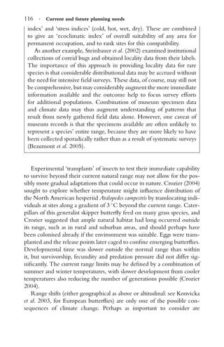 116 · Current and future planning needs
index’ and ‘stress indices’ (cold, hot, wet, dry). These are combined
to give an ‘ecoclimatic index’ of overall suitability of any area for
permanent occupation, and to rank sites for this compatibility.
As another example, Steinbauer et al. (2002) examined institutional
collections of coreid bugs and obtained locality data from their labels.
The importance of this approach in providing locality data for rare
species is that considerable distributional data may be accrued without
the need for intensive ﬁeld surveys. These data, of course, may still not
be comprehensive, but may considerably augment the more immediate
information available and the outcome help to focus survey efforts
for additional populations. Combination of museum specimen data
and climate data may thus augment understanding of patterns that
result from newly gathered ﬁeld data alone. However, one caveat of
museum records is that the specimens available are often unlikely to
represent a species’ entire range, because they are more likely to have
been collected sporadically rather than as a result of systematic surveys
(Beaumont et al. 2005).
Experimental ‘transplants’ of insects to test their immediate capability
to survive beyond their current natural range may not allow for the pos-
sibly more gradual adaptations that could occur in nature. Crozier (2004)
sought to explore whether temperature might inﬂuence distribution of
the North American hesperiid Atalopedes campestris by translocating indi-
viduals at sites along a gradient of 3 ◦
C beyond the current range. Cater-
pillars of this generalist skipper butterﬂy feed on many grass species, and
Crozier suggested that ample natural habitat had long occurred outside
its range, such as in rural and suburban areas, and should perhaps have
been colonised already if the environment was suitable. Eggs were trans-
planted and the release points later caged to conﬁne emerging butterﬂies.
Developmental time was slower outside the normal range than within
it, but survivorship, fecundity and predation pressure did not differ sig-
niﬁcantly. The current range limits may be deﬁned by a combination of
summer and winter temperatures, with slower development from cooler
temperatures also reducing the number of generations possible (Crozier
2004).
Range shifts (either geographical as above or altitudinal: see Konvicka
et al. 2003, for European butterﬂies) are only one of the possible con-
sequences of climate change. Perhaps as important to consider are
 