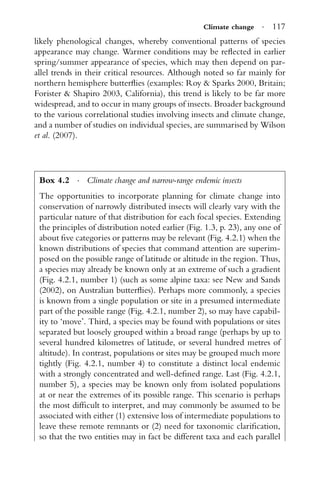 Climate change · 117
likely phenological changes, whereby conventional patterns of species
appearance may change. Warmer conditions may be reﬂected in earlier
spring/summer appearance of species, which may then depend on par-
allel trends in their critical resources. Although noted so far mainly for
northern hemisphere butterﬂies (examples: Roy & Sparks 2000, Britain;
Forister & Shapiro 2003, California), this trend is likely to be far more
widespread, and to occur in many groups of insects. Broader background
to the various correlational studies involving insects and climate change,
and a number of studies on individual species, are summarised by Wilson
et al. (2007).
Box 4.2 · Climate change and narrow-range endemic insects
The opportunities to incorporate planning for climate change into
conservation of narrowly distributed insects will clearly vary with the
particular nature of that distribution for each focal species. Extending
the principles of distribution noted earlier (Fig. 1.3, p. 23), any one of
about ﬁve categories or patterns may be relevant (Fig. 4.2.1) when the
known distributions of species that command attention are superim-
posed on the possible range of latitude or altitude in the region. Thus,
a species may already be known only at an extreme of such a gradient
(Fig. 4.2.1, number 1) (such as some alpine taxa: see New and Sands
(2002), on Australian butterﬂies). Perhaps more commonly, a species
is known from a single population or site in a presumed intermediate
part of the possible range (Fig. 4.2.1, number 2), so may have capabil-
ity to ‘move’. Third, a species may be found with populations or sites
separated but loosely grouped within a broad range (perhaps by up to
several hundred kilometres of latitude, or several hundred metres of
altitude). In contrast, populations or sites may be grouped much more
tightly (Fig. 4.2.1, number 4) to constitute a distinct local endemic
with a strongly concentrated and well-deﬁned range. Last (Fig. 4.2.1,
number 5), a species may be known only from isolated populations
at or near the extremes of its possible range. This scenario is perhaps
the most difﬁcult to interpret, and may commonly be assumed to be
associated with either (1) extensive loss of intermediate populations to
leave these remote remnants or (2) need for taxonomic clariﬁcation,
so that the two entities may in fact be different taxa and each parallel
 