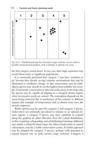 118 · Current and future planning needs
1
Environmentalgradient(latitude,altitude)
2 3 4 5
Fig. 4.2.1. Distributional patterns of narrow-range endemic insects within a
possible environmental gradient, such as latitude or altitude (see text).
the ﬁrst category noted above. In any case, their high separation may
accord them status as ‘signiﬁcant populations’.
It is commonly presumed that category 1 taxa have ‘nowhere to
go’ because they already occupy extreme environments that may be
eliminated as conditions change, so that conservation may be futile.
Alpine species may already be on the highest land available, for exam-
ple. Commonly, conservation is directed at the site(s) in the hope that
the species may be capable of adapting to a changed climate regime
when its resource needs are assured. The assumption depends on the
taxon being restricted due to intolerance of less extreme or different
regimes (for example, of temperature) and, in almost every case, this
remains unproven.
Wider options may be open for category 2 and category 3 species.
Unless these are extremely specialised in relation to an optimal cli-
mate regime, a category 2 species may have capability to expand
along the gradient in either direction from the central distribution,
so that acquiring, safeguarding and rehabilitating/restoring additional
sites within a relatively broad range, for either translocation or natural
colonisation, may be a viable conservation action. A similar approach
may be adopted for category 3 species, perhaps with potential to
expand beyond one or both current range extremes. Category 4
 