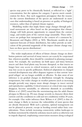 Climate change · 119
species may prove to be climatically limited, as reﬂected in a ‘tight’
concentration, but the options for category 2 species merit consid-
eration for these. Any such suggestions presuppose that the reasons
for the current distribution of the species are understood: in most
cases that understanding is based on presence or quality of biological
resources, rather than of optimal climate regimes.
Modelling studies that imply future range changes through pole-
ward movements are often based on the presumption that climate
change will both present opportunity to expand from the current
range, and render parts of the current range unsuitable. These infer-
ences are perhaps best interpreted in the context of a comment by
Beaumont and Hughes (2002, p. 969): ‘Bioclimatic models do not
represent forecasts of future distribution, but rather provide an indi-
cation of the potential magnitude of the impact climate change may
have on these species distributions’.
The wider implications of effects of future climate change on distri-
bution patterns and survival of many insects can scarcely be conjectured
but, wherever possible, these should be considered in planning manage-
ment. For example, the synchrony (in both space and time) between
insects and their food plants may become disrupted, so that insects no
longer have easy access to critical resources, and in turn many plants
may lose access to speciﬁc pollinators. Enforced adaptations to changed
seasonal development may affect diapause regimes so that current ‘tem-
poral refuges’ are no longer available or effective. To date most of our
inference is on gradual changes in distribution wrought by changing
temperatures, but wider changes in weather patterns (such as increasing
drought periods) may impose more abrupt changes in insect survival
and reproductive capability. Critical resources or critical sites may simply
disappear, become unsuitable, or otherwise diminish in accessibility.
Wilson et al. (2007) noted that the overwintering sites for adult Danaus
plexippus in Mexico (p. 29) may change severely in character (from their
current cool dry conditions to cold and wet conditions) within 30 years,
for example. One wider inference from Wilson et al. (2007) is that cli-
mate change is likely to increase the vulnerability of most species that
are already threatened. With such a premise, optimal management can
not be planned at present, except in heeding several rather basic con-
siderations. These include increasing connectivity within landscapes to
facilitate movement by relatively sedentary insects and so as otherwise not
to impede dispersal, emphasising conservation measures along ecological
 