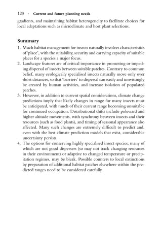 120 · Current and future planning needs
gradients, and maintaining habitat heterogeneity to facilitate choices for
local adaptations such as microclimate and host plant selections.
Summary
1. Much habitat management for insects naturally involves characteristics
of ‘place’, with the suitability, security and carrying capacity of suitable
places for a species a major focus.
2. Landscape features are of critical importance in promoting or imped-
ing dispersal of insects between suitable patches. Contrary to common
belief, many ecologically specialised insects naturally move only over
short distances, so that ‘barriers’ to dispersal can easily and unwittingly
be created by human activities, and increase isolation of populated
patches.
3. However, in addition to current spatial considerations, climate change
predictions imply that likely changes in range for many insects must
be anticipated, with much of their current range becoming unsuitable
for continued occupation. Distributional shifts include poleward and
higher altitude movements, with synchrony between insects and their
resources (such as food plants), and timing of seasonal appearance also
affected. Many such changes are extremely difﬁcult to predict and,
even with the best climate prediction models that exist, considerable
uncertainty persists.
4. The options for conserving highly specialised insect species, many of
which are not good dispersers (so may not track changing resources
in their environment) or adaptive to changed temperature or precip-
itation regimes, may be bleak. Possible counters to local extinctions
by preparation of additional habitat patches elsewhere within the pre-
dicted ranges need to be considered carefully.
 