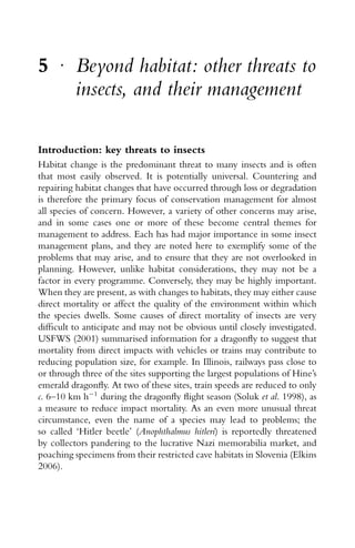 5 r
Beyond habitat: other threats to
insects, and their management
Introduction: key threats to insects
Habitat change is the predominant threat to many insects and is often
that most easily observed. It is potentially universal. Countering and
repairing habitat changes that have occurred through loss or degradation
is therefore the primary focus of conservation management for almost
all species of concern. However, a variety of other concerns may arise,
and in some cases one or more of these become central themes for
management to address. Each has had major importance in some insect
management plans, and they are noted here to exemplify some of the
problems that may arise, and to ensure that they are not overlooked in
planning. However, unlike habitat considerations, they may not be a
factor in every programme. Conversely, they may be highly important.
When they are present, as with changes to habitats, they may either cause
direct mortality or affect the quality of the environment within which
the species dwells. Some causes of direct mortality of insects are very
difﬁcult to anticipate and may not be obvious until closely investigated.
USFWS (2001) summarised information for a dragonﬂy to suggest that
mortality from direct impacts with vehicles or trains may contribute to
reducing population size, for example. In Illinois, railways pass close to
or through three of the sites supporting the largest populations of Hine’s
emerald dragonﬂy. At two of these sites, train speeds are reduced to only
c. 6–10 km h−1
during the dragonﬂy ﬂight season (Soluk et al. 1998), as
a measure to reduce impact mortality. As an even more unusual threat
circumstance, even the name of a species may lead to problems; the
so called ‘Hitler beetle’ (Anophthalmus hitleri) is reportedly threatened
by collectors pandering to the lucrative Nazi memorabilia market, and
poaching specimens from their restricted cave habitats in Slovenia (Elkins
2006).
 