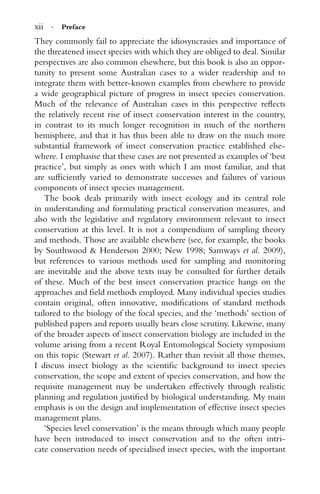 xii · Preface
They commonly fail to appreciate the idiosyncrasies and importance of
the threatened insect species with which they are obliged to deal. Similar
perspectives are also common elsewhere, but this book is also an oppor-
tunity to present some Australian cases to a wider readership and to
integrate them with better-known examples from elsewhere to provide
a wide geographical picture of progress in insect species conservation.
Much of the relevance of Australian cases in this perspective reﬂects
the relatively recent rise of insect conservation interest in the country,
in contrast to its much longer recognition in much of the northern
hemisphere, and that it has thus been able to draw on the much more
substantial framework of insect conservation practice established else-
where. I emphasise that these cases are not presented as examples of ‘best
practice’, but simply as ones with which I am most familiar, and that
are sufﬁciently varied to demonstrate successes and failures of various
components of insect species management.
The book deals primarily with insect ecology and its central role
in understanding and formulating practical conservation measures, and
also with the legislative and regulatory environment relevant to insect
conservation at this level. It is not a compendium of sampling theory
and methods. Those are available elsewhere (see, for example, the books
by Southwood & Henderson 2000; New 1998; Samways et al. 2009),
but references to various methods used for sampling and monitoring
are inevitable and the above texts may be consulted for further details
of these. Much of the best insect conservation practice hangs on the
approaches and ﬁeld methods employed. Many individual species studies
contain original, often innovative, modiﬁcations of standard methods
tailored to the biology of the focal species, and the ‘methods’ section of
published papers and reports usually bears close scrutiny. Likewise, many
of the broader aspects of insect conservation biology are included in the
volume arising from a recent Royal Entomological Society symposium
on this topic (Stewart et al. 2007). Rather than revisit all those themes,
I discuss insect biology as the scientiﬁc background to insect species
conservation, the scope and extent of species conservation, and how the
requisite management may be undertaken effectively through realistic
planning and regulation justiﬁed by biological understanding. My main
emphasis is on the design and implementation of effective insect species
management plans.
‘Species level conservation’ is the means through which many people
have been introduced to insect conservation and to the often intri-
cate conservation needs of specialised insect species, with the important
 