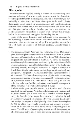 122 · Beyond habitat: other threats
Alien species
Species that may be regarded broadly as ‘unnatural’ occur in many com-
munities, and many of them are ‘exotic’ in the sense that they have either
been transported there by human agency, sometimes deliberately, or have
arrived by accident, sometimes from distant parts of the world. Should
these species invade natural environments, many and varied interactions
between alien animals and plants with native insects can occur. They
are often perceived as a threat. In other cases they may constitute an
additional resource, but conﬂicts of interest or priority can then arise and
lead to debate over needs to suppress the invading species.
Some of the more distinctive and widespread recent concerns for
the wellbeing of some native insects have arisen from the effects of
non-native plant species that are adopted as oviposition sites or lar-
val food plants, in a number of different contexts. Consider three of
these:
1. The introduced South American vine Aristolochia elegans (Dutchman’s
pipe) has been planted extensively as an ornamental plant in gardens
in southern Queensland and northern New South Wales. It continues
to spread into natural bushland in Australia. A. elegans has become a
weed in many habitats occupied previously by the native Pararistolochia
praevenosa, the major natural food plant of caterpillars of the Richmond
birdwing butterﬂy, Ornithoptera richmondia. A. elegans is attractive to
female butterﬂies for oviposition, but its foliage is toxic to the eclosing
caterpillars. The spread of A. elegans is therefore a signiﬁcant threat to
O. richmondia. The butterﬂy’s management plan includes a continuing
programme of removal of the vine, accompanied by enhanced planting
of P. praevenosa (Sands et al. 1997; Sands & Scott 2002). In this case,
reduction and removal of the exotic decoy plant is a critical component
of the butterﬂy’s conservation throughout its range.
2. Chilean needle grass, Nassella neesiana, is an invasive weed of native
grasslands in southeastern Australia, and displaces native grasses such
as Austrodanthonia spp. in such areas. As a ‘Weed of National Signiﬁ-
cance’ in Australia, it is a target for control and eradication in such
areas. However, recent observations (Braby & Dunford 2007) imply
that it might be adopted as a food plant by caterpillars of Synemon plana
(p. 30), in which case it might be an important resource in conser-
vation of the sun-moth in areas where native food plant grasses are
sparse. The dilemma of encouraging noxious weeds in conservation
of a threatened native insect poses interesting questions of priority,
 