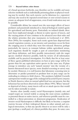 124 · Beyond habitat: other threats
of a broad spectrum herbicide, may therefore not be available and more
selective methods such as individually poisoning plants or physical weed-
ing may be needed. Any such exercise can be laborious (i.e. expensive)
and may also need to be repeated several times or over several seasons to
ensure an adequate level of suppression, even if total eradication may not
be possible.
Considerable debate has ensued over the non-target effects of insect
predators and parasitoids introduced as classical biological control agents
for agricultural and forestry pests. Particularly on isolated islands, these
have been implicated strongly as threats to native species of insects, and
the varying points of view continue to be advanced over their roles and
the relative priorities that arise (summaries in Lockwood et al. 2001;
New 2005a, for examples). Some such exotic agents have dispersed into
natural vegetation systems, so are invasive and sometimes occur far from
the cropping areas in which they were ﬁrst released. However, perhaps
particularly for insects in remnant habitats within agricultural arenas,
such organisms should be sought as part of conservation monitoring
and threat deﬁnition, and their possible interaction(s) with the target
species clariﬁed wherever possible, both by review of all information
available and by practical investigation. It is likely that for at least some
of these agents published information on host or prey range will be far
greater than for any equivalent native species in the same area. If plans
emerge to introduce any such ‘natural enemies’ into the vicinity of a
known threatened insect species, more detailed screening or survey may
be needed. However, it is well known that laboratory screening tests to
determine or predict parasitoid or predator host or prey range can be
misleading in relation to ﬁeld choices. The predatory ladybird Coccinella
septempunctata would eat eggs of the endangered lycaenid Erynnis comyntas
in North America when its normal aphid food was not present, but this
behaviour has not been observed in nature (Horn 1991). When ‘stressed’
or deprived of choice, many insects will eat or attack species that would
not be taken normally in nature.
Invasive alien (usually exotic) social Hymenoptera (mainly ants and
vespid wasps) are viewed widely as among the most serious candidates
as potential threats to native insects, and wherever possible must be con-
trolled in a threat prevention or abatement programme. Eradication of
invasive social Hymenoptera is difﬁcult, but likely to become a conjoint
exercise because of their widespread threats to other animals and eco-
logical interactions, so that any speciﬁc threat to an insect will be only a
part (perhaps a small part) of a threat portfolio they pose. In some cases
 