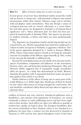 Alien species · 125
Box 5.1 · Effects of invasive tramp ants on native ant species
Several species of ant have been distributed widely around the world
and are known as ‘tramp ants’, with potential to disperse into natural
environments within their climatic tolerance range and to interfere
with and displace native invertebrates. They also disrupt a variety of
ecological processes and are viewed collectively as a severe threat.
Six such alien species are designated in Australia as of national threat
signiﬁcance and a ‘threat abatement plan’ for these has been pre-
pared (Commonwealth of Australia 2006). Two species are pervasive
in southern Australia, as below, and others are more predominantly
tropical.
The Argentine ant (Linepithima humile) and the big-headed ant (or
coastal brown ant, Pheidole megacephala) have both been implicated as
a threat to native ant species in Australia, as aggressive colonisers. One
of the genera apparently disrupted by L. humile is Notoncus (Walters
2006), whose conservation interest extends to its being the mutualist
associate of caterpillars of the Eltham copper butterﬂy (p. 206), so that
its loss may put the butterﬂy at additional risk.
Reasons for such displacement are not wholly clear, but may involve
aspects of predation, competition and inﬂuences on the associations
between native ants and honeydew-producing Homoptera. May and
Heterick (2000) suggested that P. megacephala ‘simply overwhelms
other ant species’, in a study that demonstrated (in Perth, Western
Australia) that gardens with P. megacephala had fewer native ant species
than gardens from which it was absent.
Similar inferences of the effects of tramp ants in many parts of the
world (Holway et al. 2002) imply that, should any of them be found
on sites where other insects are being managed for conservation, the
ants should be considered a likely threat and steps taken to suppress or
eliminate them.
conﬂicts of interest may arise, however. Introduced pollinators such as
bumblebees, and extensive feral populations of honeybees, are viewed
commonly as threats to native pollinating insects and have been impli-
cated in their declines. Such effects are often very difﬁcult to quantify or
conﬁrm but, equally, are hard to deny. The European bumblebee Bom-
bus terrestris (naturalised in New Zealand, where it was introduced as a
pollinator, for more than a century) was ﬁrst discovered in Australia in
Tasmania in 1992 and has now spread throughout much of that State.
 